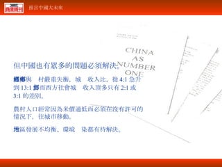 但中國也有眾多的問題必須解決。 城市與鄉村嚴重失衡，城鄉收入比，從 4:1 急升到 13:1 ，而西方社會城鄉收入頂多只有 2:1 或 3:1 的差別。 農村人口經常因為米價過低而必須在沒有許可的情況下，往城市移動。 地區發展不均衡、環境污染都有待解決。 