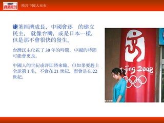 隨著經濟成長，中國會逐步的建立民主， 就像台灣，或是日本一樣，但是那不會很快的發生。 台灣民主化花了 30 年的時間，中國的時間可能會更長。 中國人的世紀或許即將來臨，但如果要趕上全球第 1 名，不會在 21 世紀，而會是在 22 世紀。 