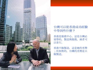 台灣可以從香港成功經驗中學到些什麼？ 香港是服務中心，這是台灣必須學的。製造與服務，兩者可以並行。 香港不做製造，這是她的劣勢；但相對的，台灣的劣勢是只做製造。 