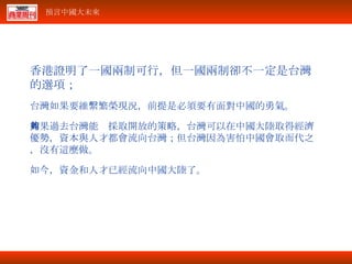 香港證明了一國兩制可行，但一國兩制卻不一定是台灣的選項； 台灣如果要維繫繁榮現況，前提是必須要有面對中國的勇氣。 如果過去台灣能夠採取開放的策略，台灣可以在中國大陸取得經濟優勢，資本與人才都會流向台灣；但台灣因為害怕中國會取而代之，沒有這麼做。 如今，資金和人才已經流向中國大陸了。 