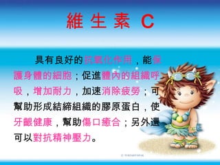 維 生 素  C 具有良好的 抗氧化作用 ，能 保 護身體的細胞 ；促進 體內的組織呼 吸 ， 增加耐力 ，加速 消除疲勞 ；可 幫助形成結締組織的膠原蛋白，使 牙齦健康 ，幫助 傷口癒合 ；另外還 可以 對抗精神壓力 。 