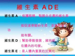 維 生 素  A D E 維生素 A ： 保護眼睛 、 黏膜合皮膚的維生素， 能促進骨骼的生長，並和免疫力功 能有關。 維生素 D ： 幫助骨骼發展 ，維持鈣 在體內的均衡。 維生素 E ： 是人體內重要的抗氧化 物 ， 具有預防老化、保 護肺部 ，  也有助於身體 免疫功能 。 
