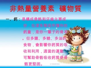 非熱量營養素  礦物質 一 、鈣： 是構成骨骼和牙齒主要成 份 ， 在這各階段所儲存的 鈣量 ， 是你一輩子的骨本 。 但多鹽、多糖、多油的 食物 ， 會影響你鈣質的吸 收和利用 ， 適當的運動 ， 可幫助骨骼吸收鈣質使骨 骼更堅固 。 
