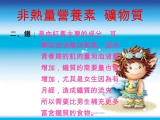 非熱量營養素  礦物質 二 、鐵： 是血紅素主要的成分 ，可 幫助血液輸送氧氣。因為 青春期的肌肉量和血液量 增加，鐵質的需要量也會 增加，尤其是女生因為有 月經，造成鐵質的流失， 所以需要比男生補充更多 富含鐵質的食物。 