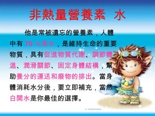 非熱量營養素  水 他是常被遺忘的營養素，人體 中有 70 ％是水 ，是維持生命的重要 物質，具有 促進物質代謝 、 調節體 溫 、 潤滑關節 、 固定身體結構 ，幫 助 養分的運送和廢物的排出 。當身 體消耗水分後，要立即補充，當然 白開水 是你最佳的選擇。 
