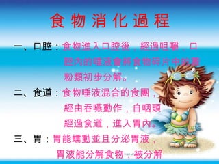食 物 消 化 過 程 一 、口腔： 食物進入口腔後 ，經過咀嚼，口 腔內的唾液會將食物碎片中的澱 粉類初步分解。 二 、食道： 食物唾液混合的食團 ， 經由吞嚥動作，自咽頭 經過食道，進入胃內。 三 、胃： 胃能蠕動並且分泌胃液 ， 胃液能分解食物，被分解 的食物藉由蠕動進入小腸。 