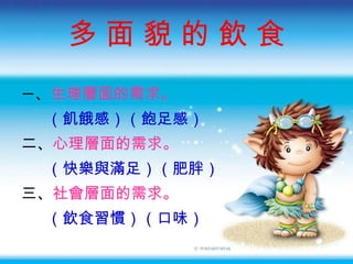 多 面 貌 的 飲 食 一 、 生理層面的需求 。 （飢餓感）（飽足感） 二、 心理層面的需求 。 （快樂與滿足）（肥胖） 三、 社會層面的需求 。 （飲食習慣）（口味） 