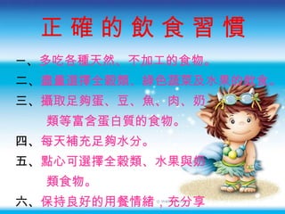 正 確 的 飲 食 習 慣 一 、 多吃各種天然、不加工的食物 。 二、 盡量選擇全穀類、綠色蔬菜及水果的飲食 。 三、 攝取足夠蛋、豆、魚、肉、奶 類等富含蛋白質的食物 。 四、 每天補充足夠水分 。 五、 點心可選擇全穀類、水果與奶 類食物 。 六、 保持良好的用餐情緒 ， 充分享 受食物的美味 。 