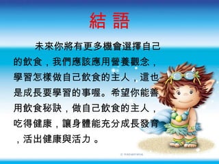 結 語 未來你將有更多機會選擇自己 的飲食，我們應該應用營養觀念， 學習怎樣做自己飲食的主人，這也 是成長要學習的事喔。希望你能善 用飲食秘訣，做自己飲食的主人， 吃得健康，讓身體能充分成長發育 ，活出健康與活力 。 