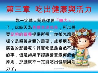 第三章  吃出健康與活力 妳一定聽人說過你要 「轉大人」 了，此時因為 身體急速成長 ，所以需 要 足夠的營養 提供所需。你都怎麼吃 呢？是照著身體的需要，或受朋友 、 廣告的影響呢？其實吃是最自然不過 的事，但是如果不認識營養素何飲食 原則，那麼就不一定能吃出健康與活 力了。 