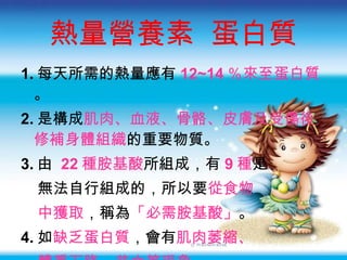 熱量營養素  蛋白質 1. 每天所需的熱量應有 12~14 ％來至蛋白質 。 2. 是構成 肌肉 、 血液 、 骨骼 、 皮膚及受傷後修補身體組織 的重要物質。 3. 由  22 種胺基酸 所組成，有 9 種 是 無法自行組成的，所以要 從食物 中獲取 ，稱為 「必需胺基酸」 。 4. 如 缺乏蛋白質 ，會有 肌肉萎縮 、 體重下降 、 貧血等現象 。 