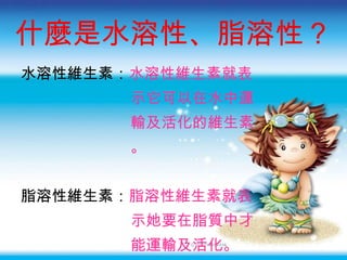 什麼是水溶性、脂溶性 ？ 水溶性維生素： 水溶性維生素就表 示它可以在水中運 輸及活化的維生素 。 脂溶性維生素： 脂溶性維生素就表 示她要在脂質中才 能運輸及活化。 