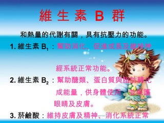 維 生 素  B  群 和熱量的代謝有關，具有抗壓力的功能。 1. 維生素 B 1 ： 幫助消化、促進成長及維持神  經系統正常功能 。 2. 維生素 B 2 ： 幫助醣類、蛋白質與脂肪轉化 成能量 ，供身體使用，並保護 眼睛及皮膚。 3. 菸鹼酸 ： 維持皮膚及精神、消化系統正常  功能 。 4. 葉酸 ： 幫助細胞的增生 。 