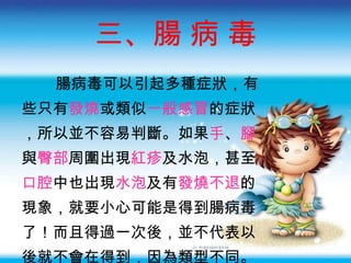 三、腸 病 毒 腸病毒可以引起多種症狀 ，有 些只有 發燒 或類似 一般感冒 的症狀 ，所以並不容易判斷。如果 手 、 腳 與 臀部 周圍出現 紅疹 及水泡，甚至 口腔 中也出現 水泡 及有 發燒不退 的 現象，就要小心可能是得到腸病毒 了 ！而且得過一次後 ，並不代表以 後就不會在得到，因為類型不同。 