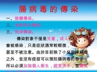 腸 病 毒 的 傳 染 一 、 接觸傳染。 二 、 食物和水傳染。 三 、 飛沫傳染。 傳染對象不僅是 兒童 ， 成人 也 會被感染，只是症狀通常較輕微， 甚至不被注意。由於目前除了小兒麻痺病毒 之外，並沒有疫苗可以預防腸病毒的發生， 所以必須 加強個人衛生 ， 經常洗手 ，並 避免 在公共場所出沒 。 
