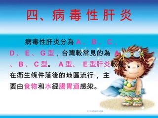 四、病 毒 性 肝 炎 病毒性肝炎分為 A 、 B 、 C 、 D 、 E 、 G 型 ，台灣較常見的為  A 、 B 、 C 型 。   A 型、  E 型肝炎 較易 在衛生條件落後的地區流行 ， 主 要由 食物 和 水 經 腸胃道 感染。 