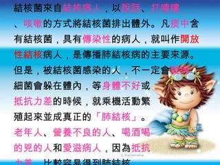 結核菌來自 結核病人 ，以 說話 、 打噴嚏 、 咳嗽 的方式將結核菌排出體外。凡 痰中 含 有結核菌，具有 傳染性 的病人，就叫作 開放 性結核 病人，是傳播肺結核病的主要來源。 但是，被結核菌感染的人，不一定會 發病 ， 細菌會躲在體內，等 身體不好 或 抵抗力差 的時候，就乘機活動繁 殖起來並成真正的 「肺結核」 。 老年人 、 營養不良的人 、 喝酒喝 的兇的人 和 愛滋病人 ，因為 抵抗 力差 ，比較容易得到肺結核。 