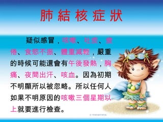 肺 結 核 症 狀 疑似感冒 ， 咳嗽 、 吐痰 、 疲 倦 、 食慾不振 、 體重減輕 ，嚴重 的時候可能還會有 午後發熱 ， 胸 痛 、 夜間出汗 、 咳血 。因為初期 不明顯所以被忽略。所以任何人 如果不明原因的 咳嗽三個星期以 上 就要進行檢查。 