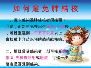 如 何 避 免  肺 結 核 一、從未感染過肺結核者須接種卡 介苗 ，而新生兒在出生 滿 24 小時 後 ，若體重達到 二千五百公克 以上， 會接種卡介苗以預防感染結核病。 二、懷疑曾受感染者 ，則可接受 胸 部 X  光檢查照射 或 驗痰 ，可進一步 確定是否受到感染。 