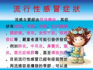 流 行 性 感 冒  症 狀 流感主要經由 飛沫傳染 ，其症 狀有 高燒 、 寒顫 、 頭痛 、 肌肉酸痛 、 關節痛 、 倦怠 、 食慾不振 、 眼睛 發紅 等，嚴重者還可能引發併發症 ，例如 肺炎 、 中耳炎 、 鼻竇炎 、 腦 炎 、 雷氏症候群 等，甚至 導致死亡 。目前流行性感冒已經有疫苗問世 ，再流感容易爆發的季節，可以進 行疫苗的接種。 