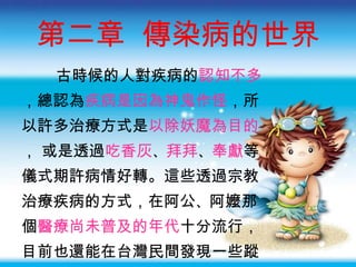 第二章  傳染病的世界 古時候的人對疾病的 認知不多 ，總認為 疾病是因為神鬼作怪 ，所 以許多治療方式是 以除妖魔為目的 ， 或是透過 吃香灰 、 拜拜 、 奉獻 等 儀式期許病情好轉。這些透過宗教 治療疾病的方式，在阿公 、 阿嬤那 個 醫療尚未普及的年代 十分流行， 目前也還能在台灣民間發現一些蹤 跡呢 ！ 