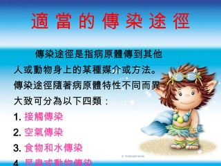 適 當 的 傳 染 途 徑 傳染途徑是指病原體傳到其他 人或動物身上的某種媒介或方法 。 傳染途徑隨著病原體特性不同而異 大致可分為以下四類： 1. 接觸傳染 2. 空氣傳染 3. 食物和水傳染 4. 昆蟲或動物傳染 
