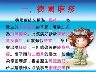 一、德 國 麻 疹 德國麻疹又稱為 「 風疹 」   ， 多 發生於 冬末春出 的季節 ； 傳染方式 為 飛沫傳染 。 此疾病好發於 學齡兒 童及青年 ， 症狀類似 感冒 ， 且身上 會出現 紅疹 ， 一但感染後便 終身免 疫 。懷孕期 前三個月 的婦女，若感 染德國麻疹，容易產生 畸型胎兒 ， 所以建議婦女必須事先 接種疫苗 作 為預防，應盡量 避免出入公共場所 。 