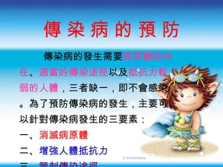 傳 染 病 的 預 防 傳染病的發生需要 病原體的存 在 、 適當的傳染途徑 以及 抵抗力較 弱的人體 ， 三者缺一 ， 即不會感染 。 為了預防傳染病的發生 ， 主要可 以針對傳染病發生的三要素 ： 一、 消滅病原體 二、 增強人體抵抗力 三、 管制傳染途徑 