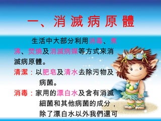 一、消 滅 病 原 體 生活中大部分利用 消毒 、 煮 沸 、 焚燒 及 消滅病媒 等方式來消 滅病原體 。 清潔 ： 以 肥皂 及 清水 去除污物及 病菌。 消毒 ： 家用的 漂白水 及含有消滅 細菌和其他病菌的成分， 除了漂白水以外我們還可 用 酒精 來消毒。 