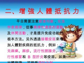 二、增 強 人 體 抵 抗   力 平日需要注意 飲食均衡 ， 生活 作息規律 ， 從事 規律性適度的運動 及 休閒活動 ， 才是提升免疫功能的 根本方法 。另外透過 接種疫苗 來增 加人體對疾病的抵抗力，例如： 小 兒麻痺 、 麻疹 、 流行性腮腺炎 、 流 行性感冒 和  B  型肝炎 等疫苗。如果 出國旅遊， 可接受 預防注射 。 