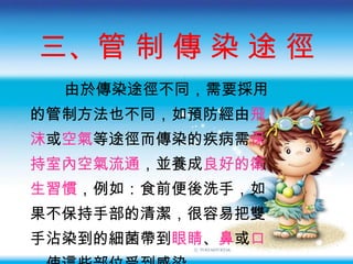 三、管 制 傳 染 途 徑 由於傳染途徑不同 ，需要採用 的管制方法也不同，如預防經由 飛 沫 或 空氣 等途徑而傳染的疾病需 保 持室內空氣流通 ，並養成 良好的衛 生習慣 ，例如：食前便後洗手，如 果不保持手部的清潔，很容易把雙 手沾染到的細菌帶到 眼睛 、 鼻 或 口 ，使這些部位受到感染。 
