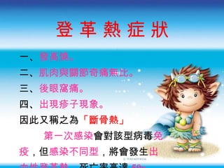 登 革 熱 症 狀 一 、 發高燒。 二 、 肌肉與關節奇痛無比。 三 、 後眼窩痛。 四、 出現疹子現象。 因此又稱之為 「斷骨熱」 第一次感染 會對該型病毒 免 疫 ， 但 感染不同型 ， 將會發生 出 血性登革熱 ， 死亡率高達 50 ﹪ 。   