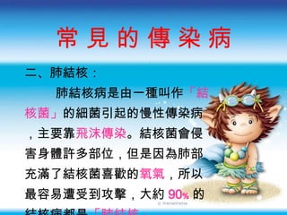 常 見 的 傳 染 病 二 、肺結核： 肺結核病是由一種叫作 「結 核菌」 的細菌引起的慢性傳染病 ，主要靠 飛沫傳染 。結核菌會侵 害身體許多部位，但是因為肺部 充滿了結核菌喜歡的 氧氣 ，所以 最容易遭受到攻擊，大約 90﹪ 的 結核病都是 「肺結核」 。 