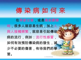 傳 染 病 如 何 來 在 季節交替 ， 或是 氣候驟變 時 ， 很多人就容易生病 ， 加上 人 與人接觸頻繁 ， 就容易引起傳染 病的流行 ， 例如 ： 流行性感冒 ， 如何有效預防傳染病的發生 ， 減 少不必要的傷害 ， 有待我們的學 習 。 