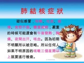 肺 結 核 症 狀 疑似感冒 ， 咳嗽 、 吐痰 、 疲 倦 、 食慾不振 、 體重減輕 ，嚴重 的時候可能還會有 午後發熱 ， 胸 痛 、 夜間出汗 、 咳血 。因為初期 不明顯所以被忽略。所以任何人 如果不明原因的 咳嗽三個星期以 上 就要進行檢查。 