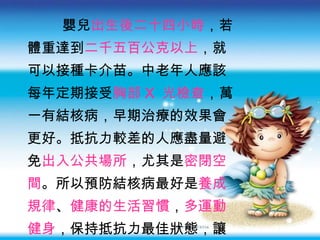 嬰兒 出生後二十四小時 ，若 體重達到 二千五百公克以上 ，就 可以接種卡介苗。中老年人應該 每年定期接受 胸部 X  光檢查 ，萬 一有結核病，早期治療的效果會 更好。抵抗力較差的人應盡量避 免 出入公共場所 ，尤其是 密閉空 間 。所以預防結核病最好是 養成 規律 、 健康的生活習慣 ， 多運動 健身 ，保持抵抗力最佳狀態，讓 結核菌沒有機會侵害我們。 