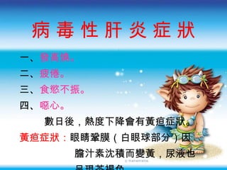 病 毒 性 肝 炎 症 狀 一 、 發高燒。 二 、 疲倦。 三 、 食慾不振 。 四、 噁心。 數日後，熱度下降會有黃疸症狀。 黃疸症狀： 眼睛鞏膜（白眼球部分）因 膽汁素沈積而變黃，尿液也 呈現茶褐色。 