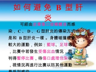 如 何 避 免  B  型 肝 炎 可經由 皮膚傷口接觸體液 而感 染 ， C 、 D 、 G 型肝炎的傳染方式也 是和  B 型肝炎一樣  。身體碰撞機會 較大的運動，例如： 籃球 、 足球 等 ，比賽中若發生 受傷出血 情況，裁 判得 暫停比賽 ，待 傷口處理包紮 後 ，視情況再進行比賽以防其他運動 員受到感染。 