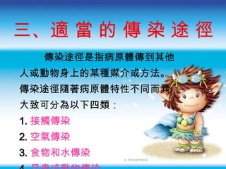 三、 適 當 的 傳 染 途 徑 傳染途徑是指病原體傳到其他 人或動物身上的某種媒介或方法 。 傳染途徑隨著病原體特性不同而異 大致可分為以下四類： 1. 接觸傳染 2. 空氣傳染 3. 食物和水傳染 4. 昆蟲或動物傳染 