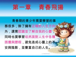 第一章  青春飛揚 青春期的青少年需要學習的事 務很多，除了擁有 正確的人生方向 外，還需 認識並了解自我的心靈 ， 同時也要學習 坦然面對人生中各種 困擾與歷程 ，避免造成心靈上的不 安與陰影，並豐富自己的人生。 