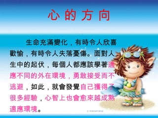 心 的 方 向 生命充滿變化，有時令人欣喜 歡愉，有時令人失落憂傷。面對人 生中的起伏，每個人都應該學著 適 應不同的外在環境，勇敢接受而不 逃避 ，如此，就會發覺 自己獲得了 很多經驗 ， 心智上也會愈來越成熟 適應環境 。 