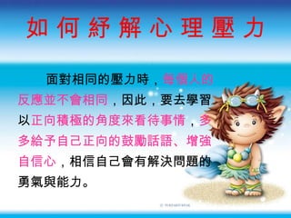 如 何 紓 解 心 理 壓 力 面對相同的壓力時， 每個人的 反應並不會相同 ，因此，要去學習 以 正向積極的角度來看待事情 ， 多 多給予自己正向的鼓勵話語、增強 自信心 ，相信自己會有解決問題的 勇氣與能力。 