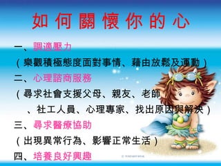 如 何 關 懷 你 的 心 一、 調適壓力 （樂觀積極態度面對事情、藉由放鬆及運動） 二、 心理諮商服務 （尋求社會支援父母、親友、老師 、社工人員、心理專家、找出原因與解決） 三、 尋求醫療協助 （出現異常行為、影響正常生活） 四、 培養良好興趣 （充實自我、發展潛力、心理滿足與成就感） 