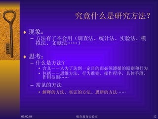 究竟什么是研究方法？ 现象： 方法有了不会用（调查法、统计法、实验法、模拟法、文献法……） 思考： 什么是方法？ 含义－－人为了达到一定目的而必须遵循的原则和行为 包括－－思维方法、行为准则、操作程序，具体手段、作用范围…… 常见的方法 解释的方法、实证的方法、思辨的方法 …… 