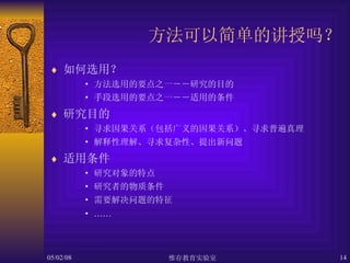 方法可以简单的讲授吗？ 如何选用？ 方法选用的要点之一－－研究的目的 手段选用的要点之一－－适用的条件 研究目的 寻求因果关系（包括广义的因果关系）、寻求普遍真理 解释性理解、寻求复杂性、提出新问题 适用条件 研究对象的特点 研究者的物质条件 需要解决问题的特征 …… 