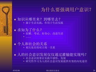 为什么要强调用户意识？ 知识从哪里来？到哪里去？ 源于生活实践，作用于生活实践 求知为了什么？ 炫耀、考试、好奇心、改进生活 …… 个人和社会的关系 相互依存的对立统一关系 人的社会意识发展仅仅通过灌输能实现吗？ 社会意识需要在实践中感悟、发展 研究性学习为人的社会意识发展提供有效的内化途径 