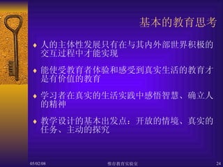 基本的教育思考 人的主体性发展只有在与其内外部世界积极的交互过程中才能实现 能使受教育者体验和感受到真实生活的教育才是有价值的教育 学习者在真实的生活实践中感悟智慧、确立人的精神 教学设计的基本出发点：开放的情境、真实的任务、主动的探究 