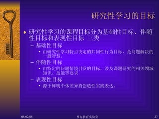 研究性学习的目标 研究性学习的课程目标分为基础性目标、伴随性目标和表现性目标 三类 基础性目标 由研究性学习特点决定的共同性行为目标，是问题解决的一般智慧。  伴随性目标 由特定的问题情境引发的目标，涉及课题研究的相关领域知识、技能等要求。 表现性目标 源于鲜明个体差异的创造性实践表达。  