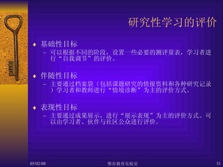 研究性学习的评价 基础性目标 可以根据不同的阶段，设置一些必要的测评量表，学习者进行“自我调节”的评价。 伴随性目标 主要通过档案袋（包括课题研究的情报资料和各种研究记录）学习者和教师进行“情境诊断”为主的评价方式。 表现性目标 主要通过成果展示，进行“展示表现”为主的评价方式。可以由学习者、伙伴与社区公众进行评价。 