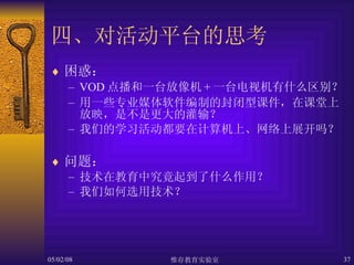 四、对活动平台的思考 困惑： VOD 点播和一台放像机 + 一台电视机有什么区别？ 用一些专业媒体软件编制的封闭型课件，在课堂上放映，是不是更大的灌输？ 我们的学习活动都要在计算机上、网络上展开吗？ 问题： 技术在教育中究竟起到了什么作用？ 我们如何选用技术？ 
